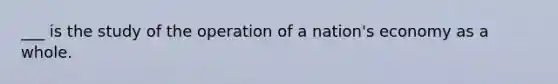 ___ is the study of the operation of a nation's economy as a whole.