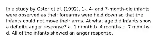 In a study by Oster et al. (1992), 1-, 4- and 7-month-old infants were observed as their forearms were held down so that the infants could not move their arms. At what age did infants show a definite anger response? a. 1 month b. 4 months c. 7 months d. All of the infants showed an anger response.