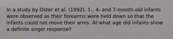 In a study by Oster et al. (1992), 1-, 4- and 7-month-old infants were observed as their forearms were held down so that the infants could not move their arms. At what age did infants show a definite anger response?