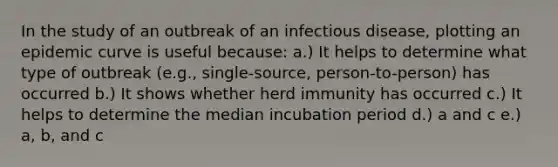 In the study of an outbreak of an infectious disease, plotting an epidemic curve is useful because: a.) It helps to determine what type of outbreak (e.g., single-source, person-to-person) has occurred b.) It shows whether herd immunity has occurred c.) It helps to determine the median incubation period d.) a and c e.) a, b, and c