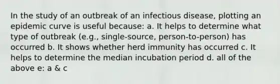 In the study of an outbreak of an infectious disease, plotting an epidemic curve is useful because: a. It helps to determine what type of outbreak (e.g., single-source, person-to-person) has occurred b. It shows whether herd immunity has occurred c. It helps to determine the median incubation period d. all of the above e: a & c