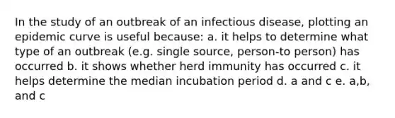 In the study of an outbreak of an infectious disease, plotting an epidemic curve is useful because: a. it helps to determine what type of an outbreak (e.g. single source, person-to person) has occurred b. it shows whether herd immunity has occurred c. it helps determine the median incubation period d. a and c e. a,b, and c