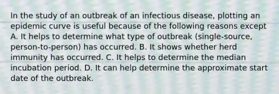 In the study of an outbreak of an infectious disease, plotting an epidemic curve is useful because of the following reasons except A. It helps to determine what type of outbreak (single-source, person-to-person) has occurred. B. It shows whether herd immunity has occurred. C. It helps to determine the median incubation period. D. It can help determine the approximate start date of the outbreak.