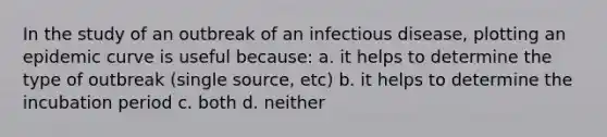 In the study of an outbreak of an infectious disease, plotting an epidemic curve is useful because: a. it helps to determine the type of outbreak (single source, etc) b. it helps to determine the incubation period c. both d. neither