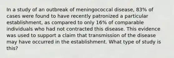 In a study of an outbreak of meningococcal disease, 83% of cases were found to have recently patronized a particular establishment, as compared to only 16% of comparable individuals who had not contracted this disease. This evidence was used to support a claim that transmission of the disease may have occurred in the establishment. What type of study is this?