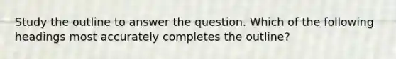 Study the outline to answer the question. Which of the following headings most accurately completes the outline?