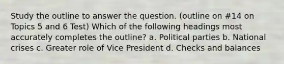 Study the outline to answer the question. (outline on #14 on Topics 5 and 6 Test) Which of the following headings most accurately completes the outline? a. Political parties b. National crises c. Greater role of Vice President d. Checks and balances