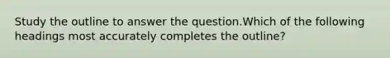 Study the outline to answer the question.Which of the following headings most accurately completes the outline?