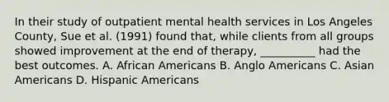 In their study of outpatient mental health services in Los Angeles County, Sue et al. (1991) found that, while clients from all groups showed improvement at the end of therapy, __________ had the best outcomes. A. African Americans B. Anglo Americans C. Asian Americans D. Hispanic Americans