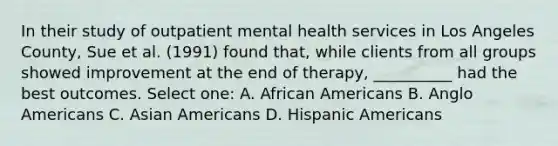 In their study of outpatient mental health services in Los Angeles County, Sue et al. (1991) found that, while clients from all groups showed improvement at the end of therapy, __________ had the best outcomes. Select one: A. African Americans B. Anglo Americans C. Asian Americans D. Hispanic Americans