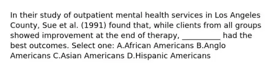 In their study of outpatient mental health services in Los Angeles County, Sue et al. (1991) found that, while clients from all groups showed improvement at the end of therapy, __________ had the best outcomes. Select one: A.African Americans B.Anglo Americans C.Asian Americans D.Hispanic Americans