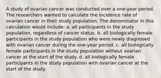 A study of ovarian cancer was conducted over a one-year period. The researchers wanted to calculate the incidence rate of ovarian cancer in their study population. The denominator in this calculation would include: a. all participants in the study population, regardless of cancer status. b. all biologically female participants in the study population who were newly diagnosed with ovarian cancer during the one-year period. c. all biologically female participants in the study population without ovarian cancer at the start of the study. d. all biologically female participants in the study population with ovarian cancer at the start of the study.