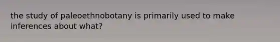 the study of paleoethnobotany is primarily used to make inferences about what?