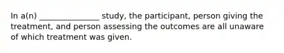 In a(n) _______________ study, the participant, person giving the treatment, and person assessing the outcomes are all unaware of which treatment was given.