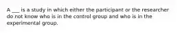 A ___ is a study in which either the participant or the researcher do not know who is in the control group and who is in the experimental group.