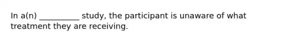 In a(n) __________ study, the participant is unaware of what treatment they are receiving.