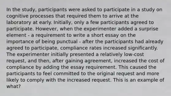 In the study, participants were asked to participate in a study on cognitive processes that required them to arrive at the laboratory at early. Initially, only a few participants agreed to participate. However, when the experimenter added a surprise element - a requirement to write a short essay on the importance of being punctual - after the participants had already agreed to participate, compliance rates increased significantly. The experimenter initially presented a relatively low-cost request, and then, after gaining agreement, increased the cost of compliance by adding the essay requirement. This caused the participants to feel committed to the original request and more likely to comply with the increased request. This is an example of what?