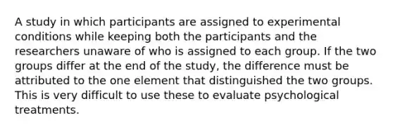 A study in which participants are assigned to experimental conditions while keeping both the participants and the researchers unaware of who is assigned to each group. If the two groups differ at the end of the study, the difference must be attributed to the one element that distinguished the two groups. This is very difficult to use these to evaluate psychological treatments.