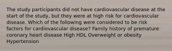 The study participants did not have cardiovascular disease at the start of the study, but they were at high risk for cardiovascular disease. Which of the following were considered to be risk factors for cardiovascular disease? Family history of premature coronary heart disease High HDL Overweight or obesity Hypertension