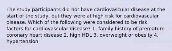 The study participants did not have cardiovascular disease at the start of the study, but they were at high risk for cardiovascular disease. Which of the following were considered to be risk factors for cardiovascular disease? 1. family history of premature coronary heart disease 2. high HDL 3. overweight or obesity 4. hypertension