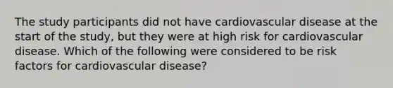 The study participants did not have cardiovascular disease at the start of the study, but they were at high risk for cardiovascular disease. Which of the following were considered to be risk factors for cardiovascular disease?