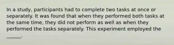 In a study, participants had to complete two tasks at once or separately. It was found that when they performed both tasks at the same time, they did not perform as well as when they performed the tasks separately. This experiment employed the ______.