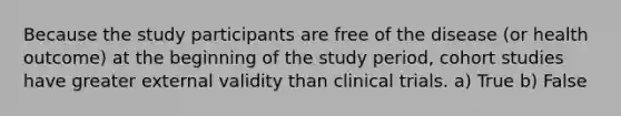 Because the study participants are free of the disease (or health outcome) at the beginning of the study period, cohort studies have greater external validity than clinical trials. a) True b) False