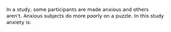 In a study, some participants are made anxious and others aren't. Anxious subjects do more poorly on a puzzle. In this study anxiety is: