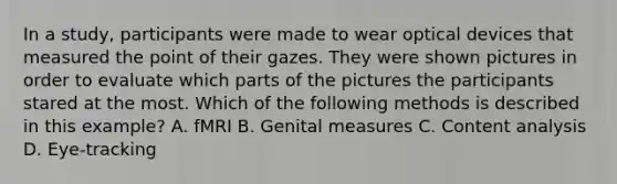 In a study, participants were made to wear optical devices that measured the point of their gazes. They were shown pictures in order to evaluate which parts of the pictures the participants stared at the most. Which of the following methods is described in this example? A. fMRI B. Genital measures C. Content analysis D. Eye-tracking