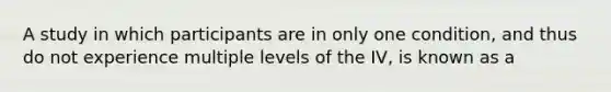 A study in which participants are in only one condition, and thus do not experience multiple levels of the IV, is known as a