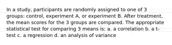 In a study, participants are randomly assigned to one of 3 groups: control, experiment A, or experiment B. After treatment, the mean scores for the 3 groups are compared. The appropriate statistical test for comparing 3 means is: a. a correlation b. a t-test c. a regression d. an analysis of variance