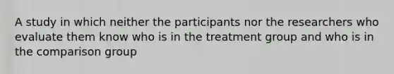 A study in which neither the participants nor the researchers who evaluate them know who is in the treatment group and who is in the comparison group