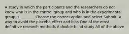 A study in which the participants and the researchers do not know who is in the control group and who is in the experimental group is _______. Choose the correct option and select Submit. A way to avoid the placebo effect and bias One of the most definitive research methods A double-blind study All of the above