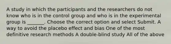 A study in which the participants and the researchers do not know who is in the control group and who is in the experimental group is _______. Choose the correct option and select Submit. A way to avoid the placebo effect and bias One of the most definitive research methods A double-blind study All of the above