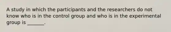 A study in which the participants and the researchers do not know who is in the control group and who is in the experimental group is _______.