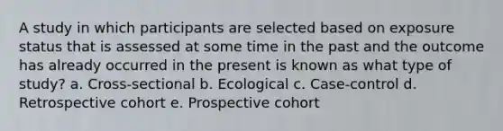 A study in which participants are selected based on exposure status that is assessed at some time in the past and the outcome has already occurred in the present is known as what type of study? a. Cross-sectional b. Ecological c. Case-control d. Retrospective cohort e. Prospective cohort