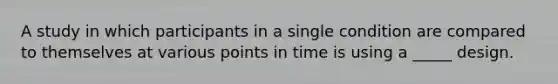 A study in which participants in a single condition are compared to themselves at various points in time is using a _____ design.