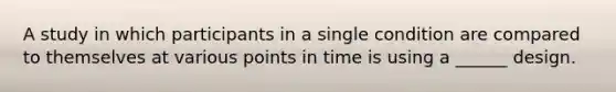 A study in which participants in a single condition are compared to themselves at various points in time is using a ______ design.