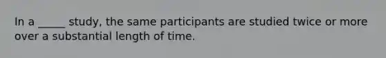 In a _____ study, the same participants are studied twice or more over a substantial length of time.