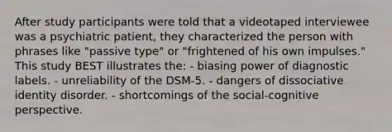 After study participants were told that a videotaped interviewee was a psychiatric patient, they characterized the person with phrases like "passive type" or "frightened of his own impulses." This study BEST illustrates the: - biasing power of diagnostic labels. - unreliability of the DSM-5. - dangers of dissociative identity disorder. - shortcomings of the social-cognitive perspective.