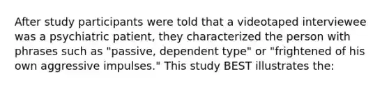 After study participants were told that a videotaped interviewee was a psychiatric patient, they characterized the person with phrases such as "passive, dependent type" or "frightened of his own aggressive impulses." This study BEST illustrates the: