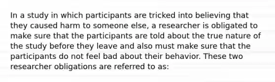 In a study in which participants are tricked into believing that they caused harm to someone else, a researcher is obligated to make sure that the participants are told about the true nature of the study before they leave and also must make sure that the participants do not feel bad about their behavior. These two researcher obligations are referred to as: