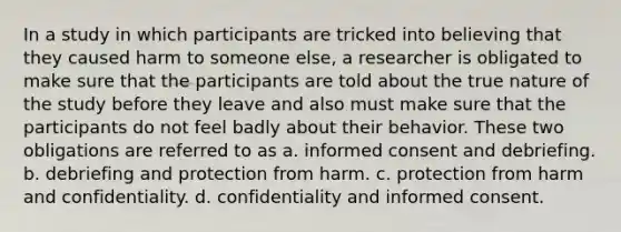 In a study in which participants are tricked into believing that they caused harm to someone else, a researcher is obligated to make sure that the participants are told about the true nature of the study before they leave and also must make sure that the participants do not feel badly about their behavior. These two obligations are referred to as a. informed consent and debriefing. b. debriefing and protection from harm. c. protection from harm and confidentiality. d. confidentiality and informed consent.