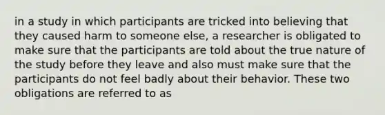 in a study in which participants are tricked into believing that they caused harm to someone else, a researcher is obligated to make sure that the participants are told about the true nature of the study before they leave and also must make sure that the participants do not feel badly about their behavior. These two obligations are referred to as