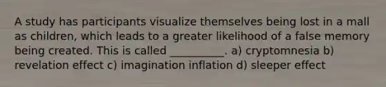 A study has participants visualize themselves being lost in a mall as children, which leads to a greater likelihood of a false memory being created. This is called __________. a) cryptomnesia b) revelation effect c) imagination inflation d) sleeper effect