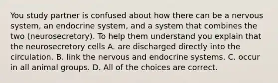 You study partner is confused about how there can be a nervous system, an endocrine system, and a system that combines the two (neurosecretory). To help them understand you explain that the neurosecretory cells A. are discharged directly into the circulation. B. link the nervous and endocrine systems. C. occur in all animal groups. D. All of the choices are correct.