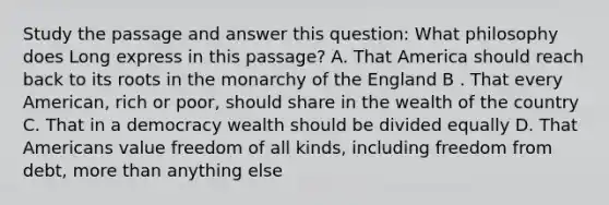 Study the passage and answer this question: What philosophy does Long express in this passage? A. That America should reach back to its roots in the monarchy of the England B . That every American, rich or poor, should share in the wealth of the country C. That in a democracy wealth should be divided equally D. That Americans value freedom of all kinds, including freedom from debt, more than anything else