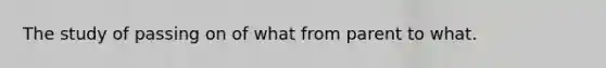 The study of passing on of what from parent to what.