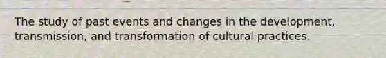 The study of past events and changes in the development, transmission, and transformation of cultural practices.