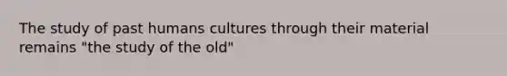 The study of past humans cultures through their material remains "the study of the old"